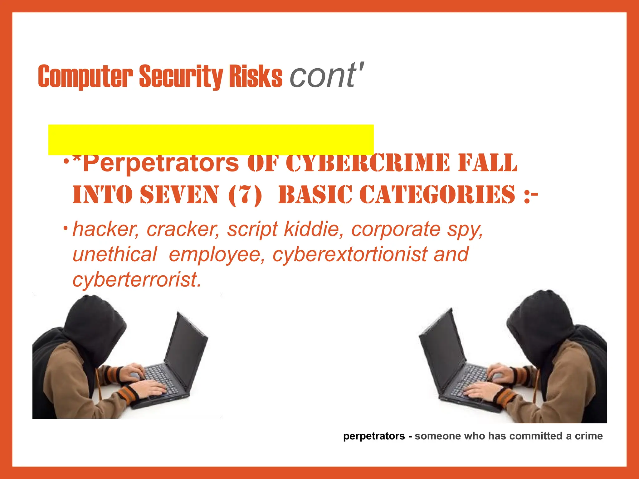 Computer Security Risks cont'
•*Perpetrators of cybercrime fall
into seven (7) basic categories :-
• hacker, cracker, script kiddie, corporate spy,
unethical employee, cyberextortionist and
cyberterrorist.
perpetrators - someone who has committed a crime
 