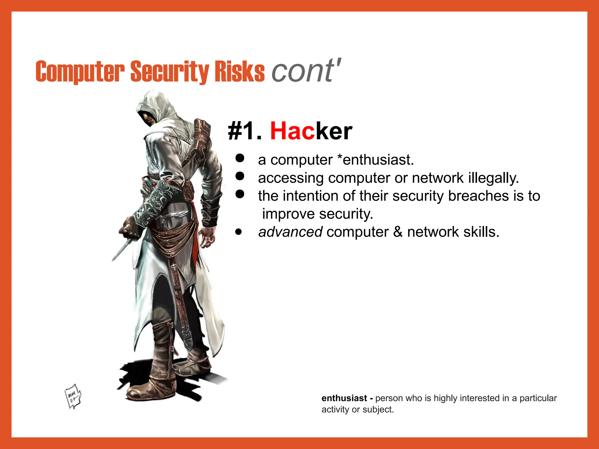 Computer Security Risks cont'
#1. Hacker
● a computer *enthusiast.
● accessing computer or network illegally.
● the intention of their security breaches is to
improve security.
● advanced computer & network skills.
enthusiast - person who is highly interested in a particular
activity or subject.
 