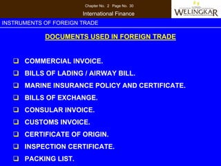 Chapter No. 2 Page No. 30

                       International Finance
INSTRUMENTS OF FOREIGN TRADE

            DOCUMENTS USED IN FOREIGN TRADE


      COMMERCIAL INVOICE.
      BILLS OF LADING / AIRWAY BILL.
      MARINE INSURANCE POLICY AND CERTIFICATE.
      BILLS OF EXCHANGE.
      CONSULAR INVOICE.
      CUSTOMS INVOICE.
      CERTIFICATE OF ORIGIN.
      INSPECTION CERTIFICATE.
      PACKING LIST.
 