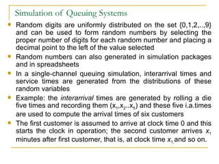 Simulation of Queuing Systems Random digits are uniformly distributed on the set {0,1,2,..,9} and can be used to form random numbers by selecting the proper number of digits for each random number and placing a decimal point to the left of the value selected Random numbers can also generated in simulation packages and in spreadsheets In a single-channel queuing simulation, interarrival times and service times are generated from the distributions of these random variables Example: the  interarrival  times are generated by rolling a die five times and recording them (x 1 ,x 2 ..x 5 ) and these five i.a.times are used to compute the arrival times of six customers  The first customer is assumed to arrive at clock time 0 and this starts the clock in operation; the second customer arrives  x 1  minutes after first customer, that is, at clock time  x 1, and so on. 