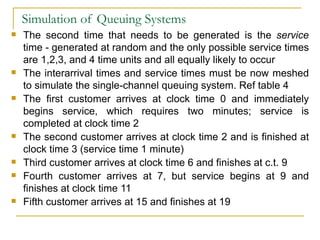 Simulation of Queuing Systems The second time that needs to be generated is the  service  time - generated at random and the only possible service times are 1,2,3, and 4 time units and all equally likely to occur The interarrival times and service times must be now meshed to simulate the single-channel queuing system. Ref table 4 The first customer arrives at clock time 0 and immediately begins service, which requires two minutes; service is completed at clock time 2 The second customer arrives at clock time 2 and is finished at clock time 3 (service time 1 minute) Third customer arrives at clock time 6 and finishes at c.t. 9 Fourth customer arrives at 7, but service begins at 9 and finishes at clock time 11 Fifth customer arrives at 15 and finishes at 19 