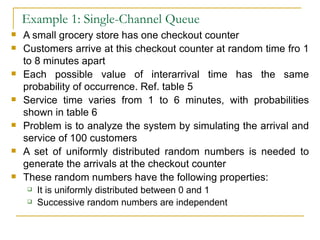Example 1: Single-Channel Queue A small grocery store has one checkout counter Customers arrive at this checkout counter at random time fro 1 to 8 minutes apart Each possible value of interarrival time has the same probability of occurrence. Ref. table 5 Service time varies from 1 to 6 minutes, with probabilities shown in table 6 Problem is to analyze the system by simulating the arrival and service of 100 customers A set of uniformly distributed random numbers is needed to generate the arrivals at the checkout counter These random numbers have the following properties: It is uniformly distributed between 0 and 1 Successive random numbers are independent 