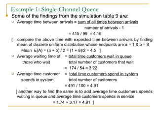 Example 1: Single-Channel Queue Some of the findings from the simulation table 9 are: Average time between arrivals =  sum of all times between arrivals number of arrivals - 1 = 415 / 99  = 4.19 [  compare the above time with expected time between arrivals by finding mean of discrete uniform distribution whose endpoints are a = 1 & b = 8 Mean  E(A) = (a + b) / 2 = (1 + 8)/2 = 4.5  ] Average waiting time of  =  total time customers wait in queue   those who wait total number of customers that wait   =  174 / 54 = 3.22 Average time customer  =  total time customers spend in system spends in system total number of customers   = 491 / 100 = 4.91 [ another way to find the same is to add average time customers spends waiting in queue and average time customers spends in service = 1.74 + 3.17 = 4.91  ] 