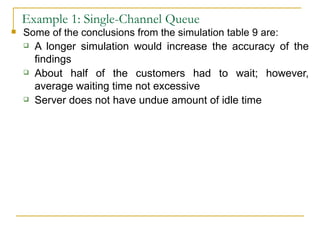 Example 1: Single-Channel Queue Some of the conclusions from the simulation table 9 are: A longer simulation would increase the accuracy of the findings About half of the customers had to wait; however, average waiting time not excessive Server does not have undue amount of idle time 