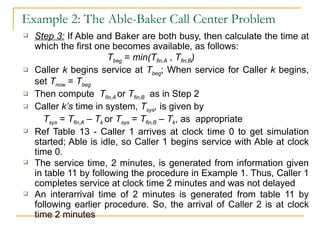 Example 2: The Able-Baker Call Center Problem Step 3:  If Able and Baker are both busy, then calculate the time at which the first one becomes available, as follows: T beg  =  min(T fin,A  ,  T fin,B ) Caller  k  begins service at  T beg ; When service for Caller  k  begins, set  T now  =  T beg Then compute  T fin,A  or  T fin,B   as in Step 2 Caller  k’s  time in system,  T sys ,  is given by  T sys  =  T fin,A  –  T k  or  T sys  =  T fin,B  –  T k , as  appropriate Ref Table 13 - Caller 1 arrives at clock time 0 to get simulation started; Able is idle, so Caller 1 begins service with Able at clock time 0. The service time, 2 minutes, is generated from information given in table 11 by following the procedure in Example 1. Thus, Caller 1 completes service at clock time 2 minutes and was not delayed An interarrival time of 2 minutes is generated from table 11 by following earlier procedure. So, the arrival of Caller 2 is at clock time 2 minutes 