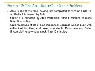 Example 2: The Able-Baker Call Center Problem Able is idle at the time, having just completed service on Caller 1, so Caller 2 is served by Able Caller 4 is serviced by Able from clock time 8 minutes to clock time 12 minutes Caller 5 arrives at clock time 9 minutes; Because Able is busy with caller 4 at that time, and baker is available, Baker services Caller 5, completing service at clock time 12 minutes 