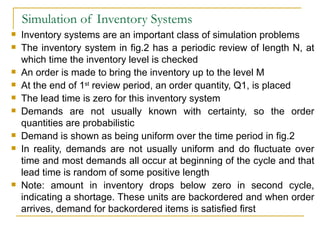Simulation of Inventory Systems Inventory systems are an important class of simulation problems The inventory system in fig.2 has a periodic review of length N, at which time the inventory level is checked An order is made to bring the inventory up to the level M At the end of 1 st  review period, an order quantity, Q1, is placed The lead time is zero for this inventory system Demands are not usually known with certainty, so the order quantities are probabilistic Demand is shown as being uniform over the time period in fig.2 In reality, demands are not usually uniform and do fluctuate over time and most demands all occur at beginning of the cycle and that lead time is random of some positive length Note: amount in inventory drops below zero in second cycle, indicating a shortage. These units are backordered and when order arrives, demand for backordered items is satisfied first 