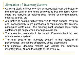 Simulation of Inventory Systems Carrying stock in inventory has an associated cost attributed to the interest paid on the funds borrowed to buy the items; Other costs are carrying or holding cost, renting of storage space, security guards, etc Alternative to holding high inventory is to make frequent reviews and, consequently, more purchases or replenishments; this has associated costs also – the ordering cost, goodwill costs when customers get angry when shortages exist, etc The above two costs should be traded off to minimize total cost of an inventory system The total cost of an inventory system is the measure of performance; this can be affected by policy alternatives For example, decision makers can control the maximum inventory level,  M , and the length of the cycle,  N , 