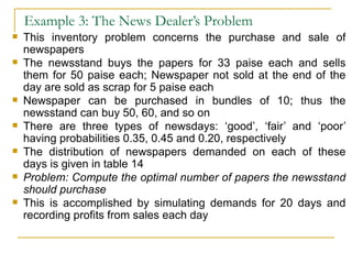 Example 3: The News Dealer’s Problem This inventory problem concerns the purchase and sale of newspapers The newsstand buys the papers for 33 paise each and sells them for 50 paise each; Newspaper not sold at the end of the day are sold as scrap for 5 paise each Newspaper can be purchased in bundles of 10; thus the newsstand can buy 50, 60, and so on There are three types of newsdays: ‘good’, ‘fair’ and ‘poor’ having probabilities 0.35, 0.45 and 0.20, respectively The distribution of newspapers demanded on each of these days is given in table 14 Problem: Compute the optimal number of papers the newsstand should purchase This is accomplished by simulating demands for 20 days and recording profits from sales each day 