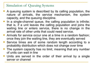 Simulation of Queuing Systems A queuing system is described by its calling population, the nature of arrivals, the service mechanism, the system capacity, and the queuing discipline. In a single-channel queue, the calling population is infinite; that is, if a unit leaves the calling population and joins the waiting line or enters service, there is no change in the arrival rate of other units that could need service. Arrivals for service occur one at a time in a random fashion; once they join the waiting line, they are eventually served Service times are of some random length according to a probability distribution which does not change over time The system capacity has no limit, meaning that any number of units can wait in line Units are served in the order of their arrival by a single server or channel 