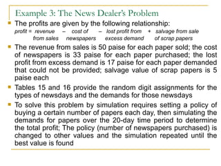 Example 3: The News Dealer’s Problem The profits are given by the following relationship: profit =  revenue  –  cost of  –  lost profit from  +  salvage from sale   from sales  newspapers  excess demand  of scrap papers   The revenue from sales is 50 paise for each paper sold; the cost of newspapers is 33 paise for each paper purchased; the lost profit from excess demand is 17 paise for each paper demanded that could not be provided; salvage value of scrap papers is 5 paise each Tables 15 and 16 provide the random digit assignments for the types of newsdays and the demands for those newsdays To solve this problem by simulation requires setting a policy of buying a certain number of papers each day, then simulating the demands for papers over the 20-day time period to determine the total profit; The policy (number of newspapers purchased) is changed to other values and the simulation repeated until the best value is found 