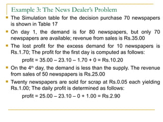Example 3: The News Dealer’s Problem The Simulation table for the decision purchase 70 newspapers is shown in Table 17 On day 1, the demand is for 80 newspapers, but only 70 newspapers are available; revenue from sales is Rs.35.00 The lost profit for the excess demand for 10 newspapers is Rs.1.70; The profit for the first day is computed as follows: profit = 35.00 – 23.10 – 1.70 + 0 = Rs.10.20 On the 4 th  day, the demand is less than the supply. The revenue from sales of 50 newspapers is Rs.25.00 Twenty newspapers are sold for scrap at Rs.0.05 each yielding Rs.1.00; The daily profit is determined as follows: profit = 25.00 – 23.10 – 0 + 1.00 = Rs.2.90 