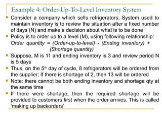 Example 4: Order-Up-To-Level Inventory System Consider a company which sells refrigerators; System used to maintain inventory is to review the situation after a fixed number of days (N) and make a decision about what is to be done Policy is to order up to a level (M), using following relationship: Order quantity = (Order-up-to-level) - (Ending inventory) +    (Shortage quantity) Suppose, M is 11 and ending inventory is 3 and review period N is 5 days Thus, on the 5 th  day of cycle, 8 refrigerators will be ordered from the supplier; If there is shortage of 2, then 13 will be ordered Note: there cannot be both ending inventory and shortage qty at the same time If there were shortage, then the required shortage will be provided to customers first when the order arrives. This is called ‘making up backorders’ 