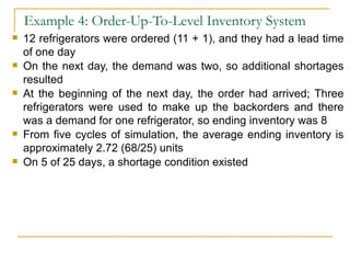 Example 4: Order-Up-To-Level Inventory System 12 refrigerators were ordered (11 + 1), and they had a lead time of one day On the next day, the demand was two, so additional shortages resulted At the beginning of the next day, the order had arrived; Three refrigerators were used to make up the backorders and there was a demand for one refrigerator, so ending inventory was 8 From five cycles of simulation, the average ending inventory is approximately 2.72 (68/25) units On 5 of 25 days, a shortage condition existed 
