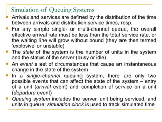 Simulation of Queuing Systems Arrivals and services are defined by the distribution of the time between arrivals and distribution service times, resp. For any simple single- or multi-channel queue, the overall effective arrival rate must be  less  than the total service rate, or the waiting line will grow without bound (they are then termed ‘explosive’ or unstable) The  state  of the system is the number of units in the system and the status of the server (busy or idle) An  event  a set of circumstances that cause an instantaneous change in the state of the system In a  single-channel  queuing system, there are only two possible events that can affect the state of the system – entry of a unit ( arrival  event) and completion of service on a unit ( departure  event) Queuing system  includes the server, unit being serviced, and units in queue;  simulation clock  is used to track simulated time 