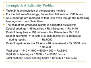 Example 5: A Reliability Problem Table 24 is a simulation of the proposed method For the first set of bearings, the earliest failure is at 1000 hours All 3 bearings are replaced at that time even though the remaining bearings had more life in them The cost of the  proposed system  is estimated as follows: Cost of bearings = 45 bearings x Rs.32/bearing = Rs.1440 Cost of delay time = 110 minutes x Rs.10/minute = Rs.1100 Cost of downtime  = 15 sets x 40 minutes/set x Rs.10/minute   during repairs = Rs.6000 Cost of repairpersons = 15 sets x 40 minutes/set x Rs.30/60 mins = Rs.300 Total cost = 1440 + 1100 + 6000 + 300 = Rs.8840 Total life of bearings = 17000 x 3 = 51000 hours Total cost per 10000 bearing-hours = 8840/5.1 = Rs.1733 