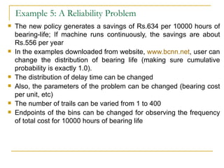 Example 5: A Reliability Problem The new policy generates a savings of Rs.634 per 10000 hours of bearing-life; If machine runs continuously, the savings are about Rs.556 per year In the examples downloaded from website,  www.bcnn.net , user can change the distribution of bearing life (making sure cumulative probability is exactly 1.0). The distribution of delay time can be changed  Also, the parameters of the problem can be changed (bearing cost per unit, etc) The number of trails can be varied from 1 to 400 Endpoints of the bins can be changed for observing the frequency of total cost for 10000 hours of bearing life 