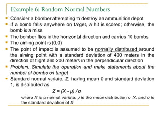 Example 6: Random Normal Numbers Consider a bomber attempting to destroy an ammunition depot If a bomb falls anywhere on target, a hit is scored; otherwise, the bomb is a miss The bomber flies in the horizontal direction and carries 10 bombs The aiming point is (0,0) The point of impact is assumed to be  normally distributed  around the aiming point with a standard deviation of 400 meters in the direction of flight and 200 meters in the perpendicular direction Problem: Simulate the operation and make statements about the number of bombs on target Standard normal variate,  Z , having mean 0 and standard deviation 1, is distributed as Z = (X -  μ ) /  σ where  X  is a normal variate,  μ   is the mean distribution of  X , and  σ  is  the standard deviation of  X 