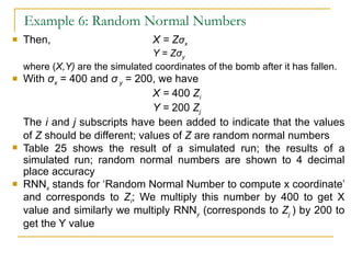 Example 6: Random Normal Numbers Then, X = Z σ x Y = Z σ y where ( X,Y)  are the simulated coordinates of the bomb after it has fallen. With  σ x  = 400 and  σ  y  = 200, we have X =  400  Z i Y =  200  Z j The  i  and  j  subscripts have been added to indicate that the values of  Z  should be different; values of  Z  are random normal numbers Table 25 shows the result of a simulated run; the results of a simulated run; random normal numbers are shown to 4 decimal place accuracy RNN x  stands for ‘Random Normal Number to compute x coordinate’ and corresponds to  Z i ; We multiply this number by 400 to get X value and similarly we multiply RNN y  (corresponds to  Z j  ) by 200 to get the Y value  