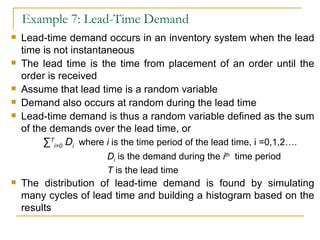 Example 7: Lead-Time Demand Lead-time demand occurs in an inventory system when the lead time is not instantaneous The lead time is the time from placement of an order until the order is received Assume that lead time is a random variable Demand also occurs at random during the lead time Lead-time demand is thus a random variable defined as the sum of the demands over the lead time, or ∑ T i=0  D i  where  i  is the time period of the lead time, i =0,1,2….   D i  is the demand during the  i th   time period T  is the lead time The distribution of lead-time demand is found by simulating many cycles of lead time and building a histogram based on the results 