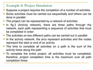 Example 8: Project Simulation Suppose a project requires the completion of a number of activities Some activities must be carried out sequentially and others can be done in parallel The project can be represented by a network of activities In fig.3 (Activity network), there are three paths through the network, each path representing a sequence of activities that must be completed in order The activities on two different paths can be carried out in parallel In the activity network, the arcs represent activities and the nodes represent the start or end of an activity The time to complete all activities on a path is the sum of the activity times along the path To complete the entire project, all activities must be completed; therefore, project completion time is the maximum over all path completion times 