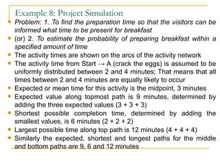 Example 8: Project Simulation Problem: 1. To find the preparation time so that the visitors can be informed what time to be present for breakfast (or) 2.  To estimate the probability of preparing breakfast within a specified amount of time The activity times are shown on the arcs of the activity network The activity time from Start -> A (crack the eggs) is assumed to be uniformly distributed between 2 and 4 minutes; That means that all times between 2 and 4 minutes are equally likely to occur Expected or mean time for this activity is the midpoint, 3 minutes Expected value along topmost path is 9 minutes, determined by adding the three expected values (3 + 3 + 3) Shortest possible completion time, determined by adding the smallest values, is 6 minutes (2 + 2 + 2) Largest possible time along top path is 12 minutes (4 + 4 + 4) Similarly the expected, shortest and longest paths for the middle and bottom paths are 9, 6 and 12 minutes 