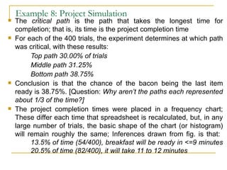 Example 8: Project Simulation The  critical path  is the path that takes the longest time for completion; that is, its time is the project completion time For each of the 400 trials, the experiment determines at which path was critical, with these results: Top path 30.00% of trials Middle path 31.25% Bottom path 38.75% Conclusion is that the chance of the bacon being the last item ready is 38.75%. [Question:  Why aren’t the paths each represented about 1/3 of the time?] The project completion times were placed in a frequency chart; These differ each time that spreadsheet is recalculated, but, in any large number of trials, the basic shape of the chart (or histogram) will remain roughly the same; Inferences drawn from fig. is that: 13.5% of time (54/400), breakfast will be ready in <=9 minutes 20.5% of time (82/400), it will take 11 to 12 minutes 