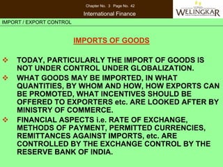Chapter No. 3 Page No. 42

                            International Finance
IMPORT / EXPORT CONTROL


                          IMPORTS OF GOODS

    TODAY, PARTICULARLY THE IMPORT OF GOODS IS
    NOT UNDER CONTROL UNDER GLOBALIZATION.
    WHAT GOODS MAY BE IMPORTED, IN WHAT
    QUANTITIES, BY WHOM AND HOW, HOW EXPORTS CAN
    BE PROMOTED, WHAT INCENTIVES SHOULD BE
    OFFERED TO EXPORTERS etc. ARE LOOKED AFTER BY
    MINISTRY OF COMMERCE.
    FINANCIAL ASPECTS i.e. RATE OF EXCHANGE,
    METHODS OF PAYMENT, PERMITTED CURRENCIES,
    REMITTANCES AGAINST IMPORTS, etc. ARE
    CONTROLLED BY THE EXCHANGE CONTROL BY THE
    RESERVE BANK OF INDIA.
 