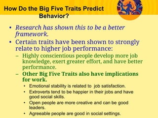 How Do the Big Five Traits Predict
Behavior?
• Research has shown this to be a better
framework.
• Certain traits have been shown to strongly
relate to higher job performance:
– Highly conscientious people develop more job
knowledge, exert greater effort, and have better
performance.
– Other Big Five Traits also have implications
for work.
• Emotional stability is related to  job satisfaction.
• Extroverts tend to be happier in their jobs and have
good social skills.
• Open people are more creative and can be good
leaders.
• Agreeable people are good in social settings.
 