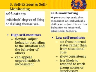 • High self-monitors
– ﬂexible: adjust
behavior according
to the situation and
the behavior of
others
– can appear
unpredictable &
inconsistent
• Low self-monitors
– act from internal
states rather than
from situational
cues
– show consistency
– less likely to
respond to work
group norms or
5. Self-Esteem & Self-
Monitoring
 
