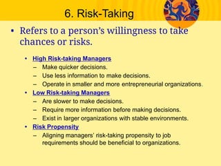 6. Risk­Taking
• Refers to a person’s willingness to take
chances or risks.
• High Risk­taking Managers
– Make quicker decisions.
– Use less information to make decisions.
– Operate in smaller and more entrepreneurial organizations.
• Low Risk­taking Managers
– Are slower to make decisions.
– Require more information before making decisions.
– Exist in larger organizations with stable environments.
• Risk Propensity
– Aligning managers’ risk­taking propensity to job
requirements should be beneficial to organizations.
 