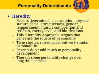 Personality Determinants
• Heredity
– Factors determined at conception: physical
stature, facial attractiveness, gender,
temperament, muscle composition and
reﬂexes, energy level, and bio-rhythms
– This “Heredity Approach” argues that
genes are the source of personality
– Twin studies: raised apart but very similar
personalities
– Parents don’t add much to personality
development
– There is some personality change over
long time periods
 