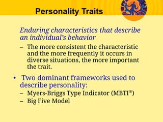 Personality Traits
Enduring characteristics that describe
an individual’s behavior
– The more consistent the characteristic
and the more frequently it occurs in
diverse situations, the more important
the trait.
• Two dominant frameworks used to
describe personality:
– Myers-Briggs Type Indicator (MBTI®
)
– Big Five Model
 