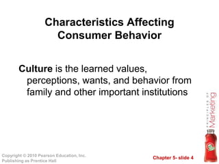 Chapter 5- slide 4
Copyright © 2010 Pearson Education, Inc.
Publishing as Prentice Hall
Culture is the learned values,
perceptions, wants, and behavior from
family and other important institutions
Characteristics Affecting
Consumer Behavior
 