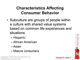 Chapter 5- slide 5
Copyright © 2010 Pearson Education, Inc.
Publishing as Prentice Hall
• Subculture are groups of people within
a culture with shared value systems
based on common life experiences and
situations
– Hispanic
– African American
– Asian
– Mature consumers
Characteristics Affecting
Consumer Behavior
 