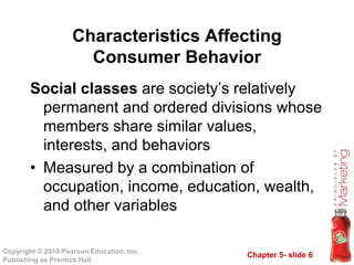 Chapter 5- slide 6
Copyright © 2010 Pearson Education, Inc.
Publishing as Prentice Hall
Social classes are society’s relatively
permanent and ordered divisions whose
members share similar values,
interests, and behaviors
• Measured by a combination of
occupation, income, education, wealth,
and other variables
Characteristics Affecting
Consumer Behavior
 