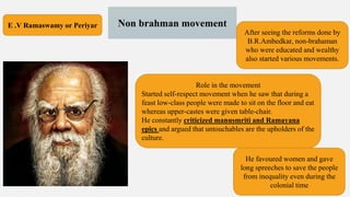 Non brahman movement
After seeing the reforms done by
B.R.Ambedkar, non-brahaman
who were educated and wealthy
also started various movements.
E .V Ramaswamy or Periyar
Role in the movement
Started self-respect movement when he saw that during a
feast low-class people were made to sit on the floor and eat
whereas upper-castes were given table-chair.
He constantly criticized manusmriti and Ramayana
epics and argued that untouchables are the upholders of the
culture.
He favoured women and gave
long spreeches to save the people
from inequality even during the
colonial time
 