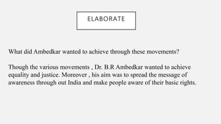 ELABORATE
What did Ambedkar wanted to achieve through these movements?
Though the various movements , Dr. B.R Ambedkar wanted to achieve
equality and justice. Moreover , his aim was to spread the message of
awareness through out India and make people aware of their basic rights.
 
