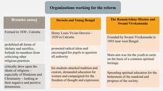 Organizations working for the reform
Bramho samaj
Formed in 1830 , Calcutta
prohibited all forms of
idolatry and sacrifice,
forbade its members from
criticizing other
religious practices.
critically drew upon the
ideals of religions –
especially of Hinduism and
Christianity – looking at
their negative and positive
dimensions.
Derozio and Young Bengal
Henry Louis Vivian Derozio –
1820 in Calcutta.
promoted radical ideas and
encouraged his pupils to question
all authority
his students attacked tradition and
custom, demanded education for
women and campaigned for the
freedom of thought and expression.
The Ramakrishna Mission and
Swami Vivekananda
Founded by Swami Vivekananda in
1893 near west Bengal .
Main aim was for the youth to unite
on the basis of a common spiritual
heritage.
Spreading spiritual education for the
betterment of the mankind and
progress of the society.
 