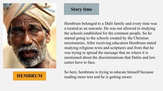 Story time
Hembrum belonged to a Dalit family and every time was
a treated as an outcaste. He was not allowed to studying
the schools established for the common people. So he
started going to the schools created by the Christian
missionaries. After receiving education Hembrum stated
studying religious texts and scriptures and from that he
was trying to spread the message that no where it is
mentioned about the discriminations that Dalits and low
castes have to face.
So here, hembrum is trying to educate himself because
reading more text and he is getting aware.
HEMBRUM
 