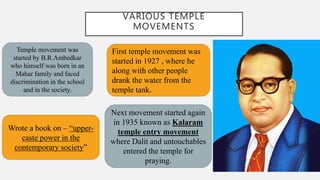 VARIOUS TEMPLE
MOVEMENTS
Temple movement was
started by B.R.Ambedkar
who himself was born in an
Mahar family and faced
discrimination in the school
and in the society.
Wrote a book on – “upper-
caste power in the
contemporary society”
First temple movement was
started in 1927 , where he
along with other people
drank the water from the
temple tank.
Next movement started again
in 1935 known as Kalaram
temple entry movement
where Dalit and untouchables
entered the temple for
praying.
 