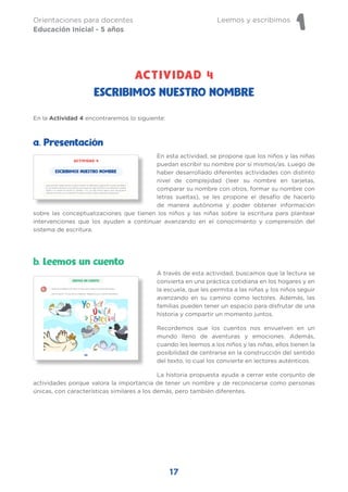 Leemos y escribimos
1
Orientaciones para docentes
Educación Inicial - 5 años
17
En esta actividad, se propone que los niños y las niñas
puedan escribir su nombre por sí mismos/as. Luego de
haber desarrollado diferentes actividades con distinto
nivel de complejidad (leer su nombre en tarjetas,
comparar su nombre con otros, formar su nombre con
letras sueltas), se les propone el desafío de hacerlo
de manera autónoma y poder obtener información
sobre las conceptualizaciones que tienen los niños y las niñas sobre la escritura para plantear
intervenciones que los ayuden a continuar avanzando en el conocimiento y comprensión del
sistema de escritura.
a. Presentación
ESCRIBIMOS NUESTRO NOMBRE
A través de esta actividad, buscamos que la lectura se
convierta en una práctica cotidiana en los hogares y en
la escuela, que les permita a las niñas y los niños seguir
avanzando en su camino como lectores. Además, las
familias pueden tener un espacio para disfrutar de una
historia y compartir un momento juntos.
Recordemos que los cuentos nos envuelven en un
mundo lleno de aventuras y emociones. Además,
cuando les leemos a los niños y las niñas, ellos tienen la
posibilidad de centrarse en la construcción del sentido
del texto, lo cual los convierte en lectores auténticos.
La historia propuesta ayuda a cerrar este conjunto de
actividades porque valora la importancia de tener un nombre y de reconocerse como personas
únicas, con características similares a los demás, pero también diferentes.
En la Actividad 4 encontraremos lo siguiente:
b. Leemos un cuento
ACTIVIDAD 4
 