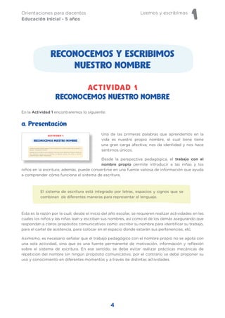 Leemos y escribimos
1
Orientaciones para docentes
Educación Inicial - 5 años
4
RECONOCEMOS Y ESCRIBIMOS
NUESTRO NOMBRE
Una de las primeras palabras que aprendemos en la
vida es nuestro propio nombre, el cual tiene tiene
una gran carga afectiva; nos da identidad y nos hace
sentirnos únicos.
Desde la perspectiva pedagógica, el trabajo con el
nombre propio permite introducir a las niñas y los
niños en la escritura; además, puede convertirse en una fuente valiosa de información que ayuda
a comprender cómo funciona el sistema de escritura.
El sistema de escritura está integrado por letras, espacios y signos que se
combinan de diferentes maneras para representar el lenguaje.
Esta es la razón por la cual, desde el inicio del año escolar, se requieren realizar actividades en las
cuales los niños y las niñas lean y escriban sus nombres, así como el de los demás asegurando que
respondan a claros propósitos comunicativos como: escribir su nombre para identificar su trabajo,
para el cartel de asistencia, para colocar en el espacio donde estarán sus pertenencias, etc.
Asimismo, es necesario señalar que el trabajo pedagógico con el nombre propio no se agota con
una sola actividad, sino que es una fuente permanente de motivación, información y reflexión
sobre el sistema de escritura. En ese sentido, se debe evitar realizar prácticas mecánicas de
repetición del nombre sin ningún propósito comunicativo, por el contrario se debe proponer su
uso y conocimiento en diferentes momentos y a través de distintas actividades.
a. Presentación
RECONOCEMOS NUESTRO NOMBRE
ACTIVIDAD 1
En la Actividad 1 encontraremos lo siguiente:
 
