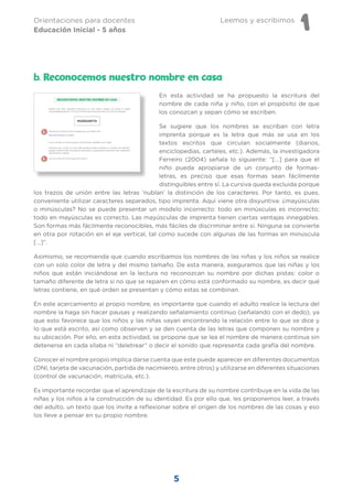 Leemos y escribimos
1
Orientaciones para docentes
Educación Inicial - 5 años
5
En esta actividad se ha propuesto la escritura del
nombre de cada niña y niño, con el propósito de que
los conozcan y sepan cómo se escriben.
Se sugiere que los nombres se escriban con letra
imprenta porque es la letra que más se usa en los
textos escritos que circulan socialmente (diarios,
enciclopedias, carteles, etc.). Además, la investigadora
Ferreiro (2004) señala lo siguiente: “[…] para que el
niño pueda apropiarse de un conjunto de formas-
letras, es preciso que esas formas sean fácilmente
distinguibles entre sí. La cursiva queda excluida porque
los trazos de unión entre las letras ‘nublan’ la distinción de los caracteres. Por tanto, es pues,
conveniente utilizar caracteres separados, tipo imprenta. Aquí viene otra disyuntiva: ¿mayúsculas
o minúsculas? No se puede presentar un modelo incorrecto: todo en minúsculas es incorrecto;
todo en mayúsculas es correcto. Las mayúsculas de imprenta tienen ciertas ventajas innegables.
Son formas más fácilmente reconocibles, más fáciles de discriminar entre sí. Ninguna se convierte
en otra por rotación en el eje vertical, tal como sucede con algunas de las formas en minúscula
[…]”.
Asimismo, se recomienda que cuando escribamos los nombres de las niñas y los niños se realice
con un solo color de letra y del mismo tamaño. De esta manera, aseguramos que las niñas y los
niños que están iniciándose en la lectura no reconozcan su nombre por dichas pistas: color o
tamaño diferente de letra si no que se reparen en cómo está conformado su nombre, es decir qué
letras contiene, en qué orden se presentan y cómo estas se combinan.
En este acercamiento al propio nombre, es importante que cuando el adulto realice la lectura del
nombre la haga sin hacer pausas y realizando señalamiento continuo (señalando con el dedo), ya
que esto favorece que los niños y las niñas vayan encontrando la relación entre lo que se dice y
lo que está escrito, así como observen y se den cuenta de las letras que componen su nombre y
su ubicación. Por ello, en esta actividad, se propone que se lea el nombre de manera continua sin
detenerse en cada sílaba ni “deletrear” o decir el sonido que representa cada grafía del nombre.
Conocer el nombre propio implica darse cuenta que este puede aparecer en diferentes documentos
(DNI, tarjeta de vacunación, partida de nacimiento, entre otros) y utilizarse en diferentes situaciones
(control de vacunación, matrícula, etc.).
Es importante recordar que el aprendizaje de la escritura de su nombre contribuye en la vida de las
niñas y los niños a la construcción de su identidad. Es por ello que, les proponemos leer, a través
del adulto, un texto que los invite a reflexionar sobre el origen de los nombres de las cosas y eso
los lleve a pensar en su propio nombre.
b. Reconocemos nuestro nombre en casa
 