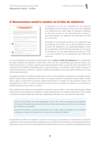 Leemos y escribimos
1
Orientaciones para docentes
Educación Inicial - 5 años
7
La escuela y el aula se convierten en los espacios
privilegiados en los cuales las niñas y los niños ingresan
a la cultura escrita, sobre todo, en aquellos contextos
en los que no hay un uso frecuente de la lectura y
escritura debido a la ausencia de materiales escritos
en su entorno.
Tomando en cuenta esta premisa, los materiales que
se producen en el aula, con un claro propósito, como
el cartel de asistencia y de responsabilidades, la lista
de cumpleaños, la fecha del día colocado en la pizarra,
se convierten en una oportunidad para que las niñas
y los niños avancen en la adquisición del sistema de
escritura.
En esta propuesta, se plantea la elaboración de una lista o cartel de asistencia con el propósito
de saber quiénes han asistido al aula. Este cartel nos da la posibilidad para que las niñas y los
niños reconozcan su nombre, además de progresivamente darse cuenta de cómo se escriben los
nombres de los demás compañeros/as, lo cual contribuye a la reflexión sobre cómo funciona el
sistema de escritura, siempre y cuando, el registro de asistencia sea una práctica habitual en la que
intervenga el docente.
Se sugiere escribir el nombre de cada niña y niño en letra imprenta, mayúscula y sin ningún apoyo
gráfico (como fotos o dibujos de las niñas y los niños), porque el propósito de este cartel es que
ellas y ellos se concentren en buscar dónde está escrito su nombre. En ese sentido, colocar una
fotografía de la niña o el niño, al lado de la escritura de su nombre, los distrae y no favorece el
aprendizaje de la lectura de su nombre.
Para realizar esta parte de la actividad es necesario que los niños y las niñas identifiquen dónde
están escritos sus respectivos nombres. Luego, proponemos que mientras cada niña y niño señala
su nombre, el adulto debe escuchar sus respuestas para tener una intervención adecuada:
Caso A: Si las niñas y los niños responden con un “SI”, entonces pídeles que lo señalen
en el cartel. De esta manera podemos tener información sobre los niños y las niñas que
ya reconocen su nombre.
Caso B: Si las niñas y los niños responden con un “NO”, dales una tarjeta con su nombre
e invítalos a buscar su nombre en el cartel con ayuda de la tarjeta.
El propósito de darle una tarjeta a la niña o el niño que no reconoce su nombre en el cartel de
asistencia es que con esa tarjeta pueda buscar, en la relación de nombres, cuál contiene las mismas
letras que el suyo. De esta manera identificará dónde está escrito su nombre. Al preguntarles cómo
d. Reconocemos nuestro nombre en la lista de asistencia
 