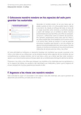 Leemos y escribimos
1
Orientaciones para docentes
Educación Inicial - 5 años
9
Aprender el nombre propio no es una tarea que se
acaba cuando el niño o la niña pueden decirlo, leerlo
o escribirlo. Es, desde el enfoque del área, el inicio de
un largo recorrido como lectores y escritores porque
a partir del trabajo con el nombre se abren muchas
posibilidades para que las niñas y los niños se acerquen,
conozcan y reflexionen sobre el sistema de escritura.
Por ejemplo, proporciona pistas para que los niños y
las niñas puedan leer otras palabras con el mismo inicio
o el mismo final, letras en común, lo cual les permite
encontrar la palabra que buscan y con ello ampliar su
abanico de posibilidades para leer otros textos. De esta
manera, el nombre se convierte en unos de los primeros
referentes de lectura para las niñas y los niños.
En esta actividad se incorpora un elemento (tarjetas con nombres) que ayuda a avanzar a los
niños y las niñas en sus reflexiones: se les propone buscar entre algunos de los nombres de sus
compañeros/as su propio nombre, con lo cual ellas y ellos van a tener que leer cada nombre y
apelar a sus conocimientos previos (lo que saben de su nombre) para distinguirlo del de los demás.
Proponer a los niños y las niñas que coloquen sus nombres a los materiales que les pertenecen y
en su espacio de trabajo, les ayudará a dar identidad a sus materiales y hacer suyo el espacio en
el que compartirán muchas experiencias durante el año.
F. Jugamos a las rimas con nuestro nombre
Esta actividad es igual a la actividad C (ver página 5 de este material), solo que la primera se
desarrolla con la familia y en este caso es en aula.
f. Colocamos nuestro nombre en los espacios del aula para
guardar los materiales
 
