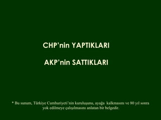 CHP’nin YAPTIKLARI AKP’nin SATTIKLARI * Bu sunum, Türkiye Cumhuriyeti’nin kuruluşunu, ayağa  kalkmasını ve 80 yıl sonra  yok edilmeye çalışılmasını anlatan bir belgedir. 