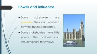 Power and influence
Some stakeholders are
powerful. They can influence
how the business operates.
Some stakeholders have little
power. The business can
virtually ignore their views.
 