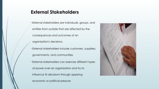 • External stakeholders are individuals, groups, and
entities from outside that are affected by the
consequences and outcomes of an
organization's decisions.
• External stakeholders include customers, suppliers,
governments, and communities.
• External stakeholders can exercise different types
of power over an organization and try to
influence its decisions through applying
economic or political pressure.
External Stakeholders
 