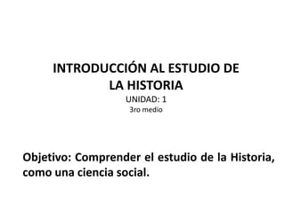 INTRODUCCIÓN AL ESTUDIO DE
LA HISTORIA
UNIDAD: 1
3ro medio
Objetivo: Comprender el estudio de la Historia,
como una ciencia social.
 